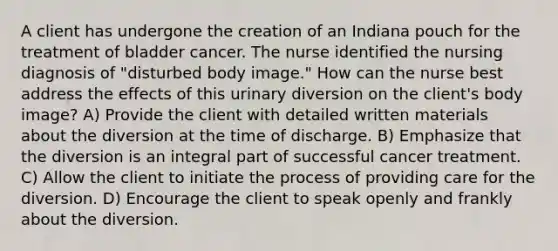 A client has undergone the creation of an Indiana pouch for the treatment of bladder cancer. The nurse identified the nursing diagnosis of "disturbed body image." How can the nurse best address the effects of this urinary diversion on the client's body image? A) Provide the client with detailed written materials about the diversion at the time of discharge. B) Emphasize that the diversion is an integral part of successful cancer treatment. C) Allow the client to initiate the process of providing care for the diversion. D) Encourage the client to speak openly and frankly about the diversion.