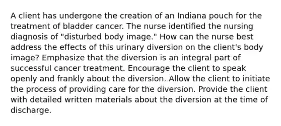 A client has undergone the creation of an Indiana pouch for the treatment of bladder cancer. The nurse identified the nursing diagnosis of "disturbed body image." How can the nurse best address the effects of this urinary diversion on the client's body image? Emphasize that the diversion is an integral part of successful cancer treatment. Encourage the client to speak openly and frankly about the diversion. Allow the client to initiate the process of providing care for the diversion. Provide the client with detailed written materials about the diversion at the time of discharge.