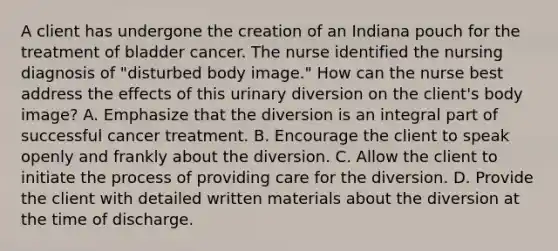 A client has undergone the creation of an Indiana pouch for the treatment of bladder cancer. The nurse identified the nursing diagnosis of "disturbed body image." How can the nurse best address the effects of this urinary diversion on the client's body image? A. Emphasize that the diversion is an integral part of successful cancer treatment. B. Encourage the client to speak openly and frankly about the diversion. C. Allow the client to initiate the process of providing care for the diversion. D. Provide the client with detailed written materials about the diversion at the time of discharge.