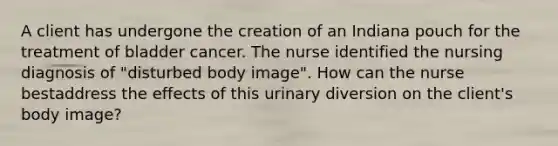 A client has undergone the creation of an Indiana pouch for the treatment of bladder cancer. The nurse identified the nursing diagnosis of "disturbed body image". How can the nurse bestaddress the effects of this urinary diversion on the client's body image?