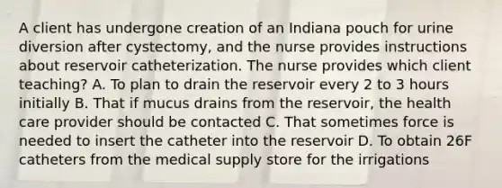 A client has undergone creation of an Indiana pouch for urine diversion after cystectomy, and the nurse provides instructions about reservoir catheterization. The nurse provides which client teaching? A. To plan to drain the reservoir every 2 to 3 hours initially B. That if mucus drains from the reservoir, the health care provider should be contacted C. That sometimes force is needed to insert the catheter into the reservoir D. To obtain 26F catheters from the medical supply store for the irrigations