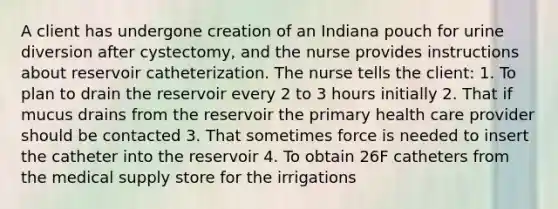 A client has undergone creation of an Indiana pouch for urine diversion after cystectomy, and the nurse provides instructions about reservoir catheterization. The nurse tells the client: 1. To plan to drain the reservoir every 2 to 3 hours initially 2. That if mucus drains from the reservoir the primary health care provider should be contacted 3. That sometimes force is needed to insert the catheter into the reservoir 4. To obtain 26F catheters from the medical supply store for the irrigations