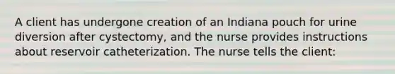 A client has undergone creation of an Indiana pouch for urine diversion after cystectomy, and the nurse provides instructions about reservoir catheterization. The nurse tells the client: