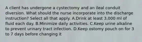 A client has undergone a cystectomy and an ileal conduit diversion. What should the nurse incorporate into the discharge instruction? Select all that apply. A.Drink at least 3,000 ml of fluid each day. B.Minimize daily activities. C.Keep urine alkaline to prevent urinary tract infection. D.Keep ostomy pouch on for 3 to 7 days before changing it