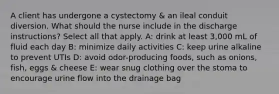 A client has undergone a cystectomy & an ileal conduit diversion. What should the nurse include in the discharge instructions? Select all that apply. A: drink at least 3,000 mL of fluid each day B: minimize daily activities C: keep urine alkaline to prevent UTIs D: avoid odor-producing foods, such as onions, fish, eggs & cheese E: wear snug clothing over the stoma to encourage urine flow into the drainage bag