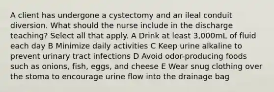 A client has undergone a cystectomy and an ileal conduit diversion. What should the nurse include in the discharge teaching? Select all that apply. A Drink at least 3,000mL of fluid each day B Minimize daily activities C Keep urine alkaline to prevent urinary tract infections D Avoid odor-producing foods such as onions, fish, eggs, and cheese E Wear snug clothing over the stoma to encourage urine flow into the drainage bag