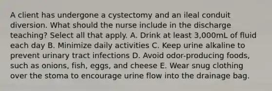 A client has undergone a cystectomy and an ileal conduit diversion. What should the nurse include in the discharge teaching? Select all that apply. A. Drink at least 3,000mL of fluid each day B. Minimize daily activities C. Keep urine alkaline to prevent urinary tract infections D. Avoid odor-producing foods, such as onions, fish, eggs, and cheese E. Wear snug clothing over the stoma to encourage urine flow into the drainage bag.