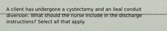 A client has undergone a cystectomy and an ileal conduit diversion. What should the nurse include in the discharge instructions? Select all that apply.