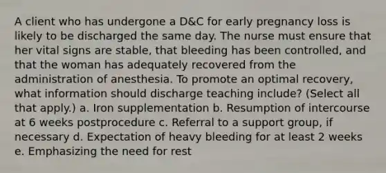 A client who has undergone a D&C for early pregnancy loss is likely to be discharged the same day. The nurse must ensure that her vital signs are stable, that bleeding has been controlled, and that the woman has adequately recovered from the administration of anesthesia. To promote an optimal recovery, what information should discharge teaching include? (Select all that apply.) a. Iron supplementation b. Resumption of intercourse at 6 weeks postprocedure c. Referral to a support group, if necessary d. Expectation of heavy bleeding for at least 2 weeks e. Emphasizing the need for rest