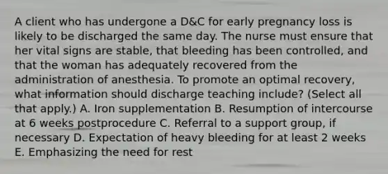 A client who has undergone a D&C for early pregnancy loss is likely to be discharged the same day. The nurse must ensure that her vital signs are stable, that bleeding has been controlled, and that the woman has adequately recovered from the administration of anesthesia. To promote an optimal recovery, what information should discharge teaching include? (Select all that apply.) A. Iron supplementation B. Resumption of intercourse at 6 weeks postprocedure C. Referral to a support group, if necessary D. Expectation of heavy bleeding for at least 2 weeks E. Emphasizing the need for rest