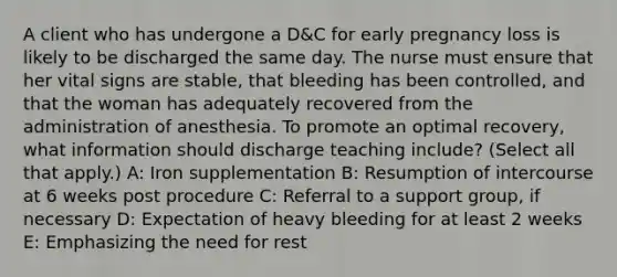 A client who has undergone a D&C for early pregnancy loss is likely to be discharged the same day. The nurse must ensure that her vital signs are stable, that bleeding has been controlled, and that the woman has adequately recovered from the administration of anesthesia. To promote an optimal recovery, what information should discharge teaching include? (Select all that apply.) A: Iron supplementation B: Resumption of intercourse at 6 weeks post procedure C: Referral to a support group, if necessary D: Expectation of heavy bleeding for at least 2 weeks E: Emphasizing the need for rest