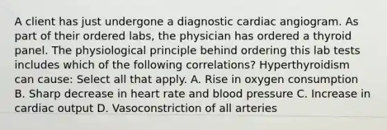 A client has just undergone a diagnostic cardiac angiogram. As part of their ordered labs, the physician has ordered a thyroid panel. The physiological principle behind ordering this lab tests includes which of the following correlations? Hyperthyroidism can cause: Select all that apply. A. Rise in oxygen consumption B. Sharp decrease in heart rate and blood pressure C. Increase in cardiac output D. Vasoconstriction of all arteries