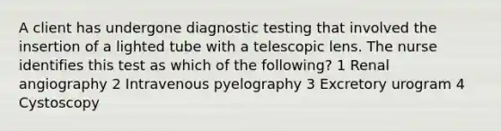 A client has undergone diagnostic testing that involved the insertion of a lighted tube with a telescopic lens. The nurse identifies this test as which of the following? 1 Renal angiography 2 Intravenous pyelography 3 Excretory urogram 4 Cystoscopy