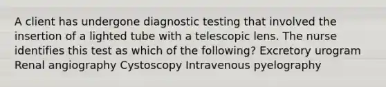 A client has undergone diagnostic testing that involved the insertion of a lighted tube with a telescopic lens. The nurse identifies this test as which of the following? Excretory urogram Renal angiography Cystoscopy Intravenous pyelography