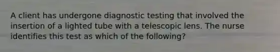 A client has undergone diagnostic testing that involved the insertion of a lighted tube with a telescopic lens. The nurse identifies this test as which of the following?