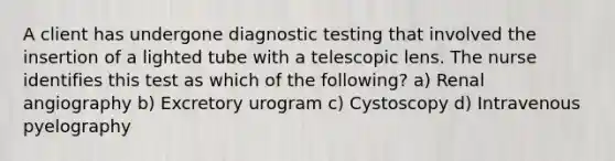 A client has undergone diagnostic testing that involved the insertion of a lighted tube with a telescopic lens. The nurse identifies this test as which of the following? a) Renal angiography b) Excretory urogram c) Cystoscopy d) Intravenous pyelography