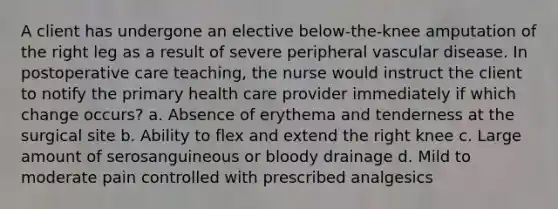 A client has undergone an elective below-the-knee amputation of the right leg as a result of severe peripheral vascular disease. In postoperative care teaching, the nurse would instruct the client to notify the primary health care provider immediately if which change occurs? a. Absence of erythema and tenderness at the surgical site b. Ability to flex and extend the right knee c. Large amount of serosanguineous or bloody drainage d. Mild to moderate pain controlled with prescribed analgesics