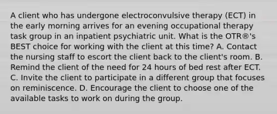 A client who has undergone electroconvulsive therapy (ECT) in the early morning arrives for an evening occupational therapy task group in an inpatient psychiatric unit. What is the OTR®'s BEST choice for working with the client at this time? A. Contact the nursing staff to escort the client back to the client's room. B. Remind the client of the need for 24 hours of bed rest after ECT. C. Invite the client to participate in a different group that focuses on reminiscence. D. Encourage the client to choose one of the available tasks to work on during the group.