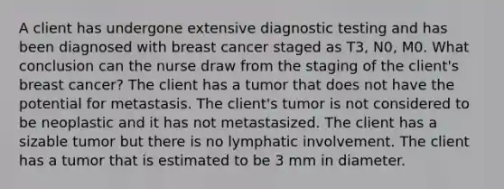 A client has undergone extensive diagnostic testing and has been diagnosed with breast cancer staged as T3, N0, M0. What conclusion can the nurse draw from the staging of the client's breast cancer? The client has a tumor that does not have the potential for metastasis. The client's tumor is not considered to be neoplastic and it has not metastasized. The client has a sizable tumor but there is no lymphatic involvement. The client has a tumor that is estimated to be 3 mm in diameter.