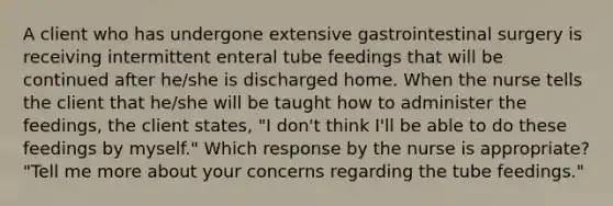 A client who has undergone extensive gastrointestinal surgery is receiving intermittent enteral tube feedings that will be continued after he/she is discharged home. When the nurse tells the client that he/she will be taught how to administer the feedings, the client states, "I don't think I'll be able to do these feedings by myself." Which response by the nurse is appropriate? "Tell me more about your concerns regarding the tube feedings."