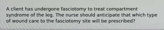 A client has undergone fasciotomy to treat compartment syndrome of the leg. The nurse should anticipate that which type of wound care to the fasciotomy site will be prescribed?