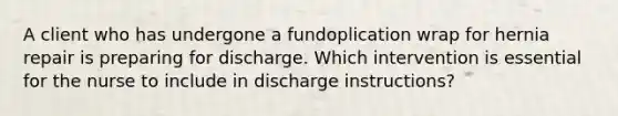 A client who has undergone a fundoplication wrap for hernia repair is preparing for discharge. Which intervention is essential for the nurse to include in discharge instructions?