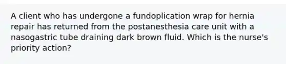 A client who has undergone a fundoplication wrap for hernia repair has returned from the postanesthesia care unit with a nasogastric tube draining dark brown fluid. Which is the nurse's priority action?