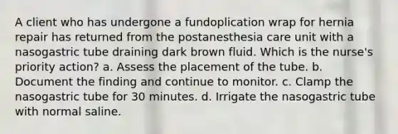 A client who has undergone a fundoplication wrap for hernia repair has returned from the postanesthesia care unit with a nasogastric tube draining dark brown fluid. Which is the nurse's priority action? a. Assess the placement of the tube. b. Document the finding and continue to monitor. c. Clamp the nasogastric tube for 30 minutes. d. Irrigate the nasogastric tube with normal saline.