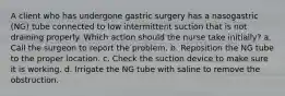 A client who has undergone gastric surgery has a nasogastric (NG) tube connected to low intermittent suction that is not draining properly. Which action should the nurse take initially? a. Call the surgeon to report the problem. b. Reposition the NG tube to the proper location. c. Check the suction device to make sure it is working. d. Irrigate the NG tube with saline to remove the obstruction.