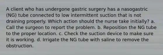 A client who has undergone gastric surgery has a nasogastric (NG) tube connected to low intermittent suction that is not draining properly. Which action should the nurse take initially? a. Call the surgeon to report the problem. b. Reposition the NG tube to the proper location. c. Check the suction device to make sure it is working. d. Irrigate the NG tube with saline to remove the obstruction.