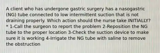 A client who has undergone gastric surgery has a nasogastric (NG) tube connected to low intermittent suction that is not draining properly. Which action should the nurse take INITIALLY? * 1-Call the surgeon to report the problem 2-Reposition the NG tube to the proper location 3-Check the suction device to make sure it is working 4-Irrigate the NG tube with saline to remove the obstruction