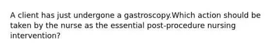 A client has just undergone a gastroscopy.Which action should be taken by the nurse as the essential post-procedure nursing intervention?