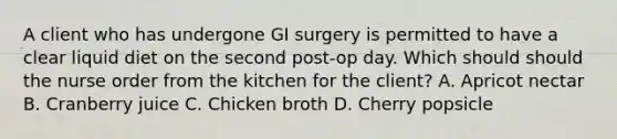 A client who has undergone GI surgery is permitted to have a clear liquid diet on the second post-op day. Which should should the nurse order from the kitchen for the client? A. Apricot nectar B. Cranberry juice C. Chicken broth D. Cherry popsicle