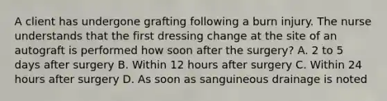 A client has undergone grafting following a burn injury. The nurse understands that the first dressing change at the site of an autograft is performed how soon after the surgery? A. 2 to 5 days after surgery B. Within 12 hours after surgery C. Within 24 hours after surgery D. As soon as sanguineous drainage is noted