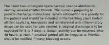 The client has undergone hysteroscopic uterine ablation to destroy several smaller fibroids. The nurse is preparing to provide discharge instructions. Which information is a priority for the patient and should be included in the teaching plan? (Select all that apply.) a. Analgesics and nonsteroidal anti-inflammatory drugs can be used for pain control. b. Vaginal discharge is to be expected for 5 to 7 days. c. Sexual activity can be resumed after 48 hours. d. Next menstrual period will be irregular. e. Provider should be notified if heavy bleeding occurs.