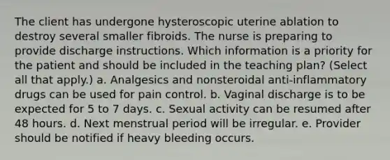 The client has undergone hysteroscopic uterine ablation to destroy several smaller fibroids. The nurse is preparing to provide discharge instructions. Which information is a priority for the patient and should be included in the teaching plan? (Select all that apply.) a. Analgesics and nonsteroidal anti-inflammatory drugs can be used for pain control. b. Vaginal discharge is to be expected for 5 to 7 days. c. Sexual activity can be resumed after 48 hours. d. Next menstrual period will be irregular. e. Provider should be notified if heavy bleeding occurs.