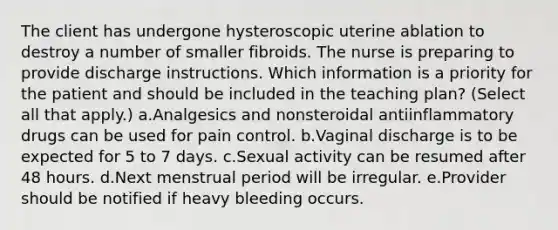 The client has undergone hysteroscopic uterine ablation to destroy a number of smaller fibroids. The nurse is preparing to provide discharge instructions. Which information is a priority for the patient and should be included in the teaching plan? (Select all that apply.) a.Analgesics and nonsteroidal antiinflammatory drugs can be used for pain control. b.Vaginal discharge is to be expected for 5 to 7 days. c.Sexual activity can be resumed after 48 hours. d.Next menstrual period will be irregular. e.Provider should be notified if heavy bleeding occurs.