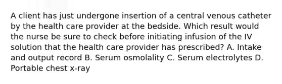 A client has just undergone insertion of a central venous catheter by the health care provider at the bedside. Which result would the nurse be sure to check before initiating infusion of the IV solution that the health care provider has prescribed? A. Intake and output record B. Serum osmolality C. Serum electrolytes D. Portable chest x-ray