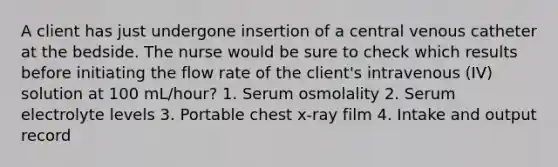 A client has just undergone insertion of a central venous catheter at the bedside. The nurse would be sure to check which results before initiating the flow rate of the client's intravenous (IV) solution at 100 mL/hour? 1. Serum osmolality 2. Serum electrolyte levels 3. Portable chest x-ray film 4. Intake and output record