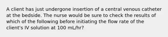 A client has just undergone insertion of a central venous catheter at the bedside. The nurse would be sure to check the results of which of the following before initiating the flow rate of the client's IV solution at 100 mL/hr?