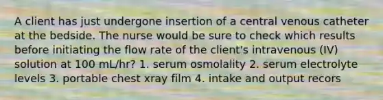 A client has just undergone insertion of a central venous catheter at the bedside. The nurse would be sure to check which results before initiating the flow rate of the client's intravenous (IV) solution at 100 mL/hr? 1. serum osmolality 2. serum electrolyte levels 3. portable chest xray film 4. intake and output recors