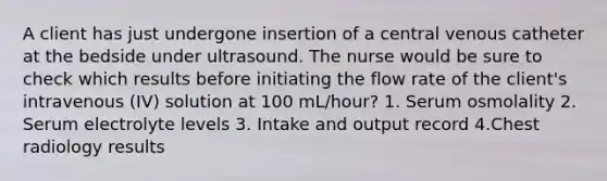 A client has just undergone insertion of a central venous catheter at the bedside under ultrasound. The nurse would be sure to check which results before initiating the flow rate of the client's intravenous (IV) solution at 100 mL/hour? 1. Serum osmolality 2. Serum electrolyte levels 3. Intake and output record 4.Chest radiology results