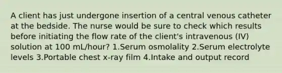 A client has just undergone insertion of a central venous catheter at the bedside. The nurse would be sure to check which results before initiating the flow rate of the client's intravenous (IV) solution at 100 mL/hour? 1.Serum osmolality 2.Serum electrolyte levels 3.Portable chest x-ray film 4.Intake and output record