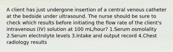 A client has just undergone insertion of a central venous catheter at the bedside under ultrasound. The nurse should be sure to check which results before initiating the flow rate of the client's intravenous (IV) solution at 100 mL/hour? 1.Serum osmolality 2.Serum electrolyte levels 3.Intake and output record 4.Chest radiology results