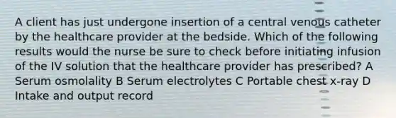 A client has just undergone insertion of a central venous catheter by the healthcare provider at the bedside. Which of the following results would the nurse be sure to check before initiating infusion of the IV solution that the healthcare provider has prescribed? A Serum osmolality B Serum electrolytes C Portable chest x-ray D Intake and output record