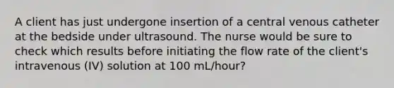 A client has just undergone insertion of a central venous catheter at the bedside under ultrasound. The nurse would be sure to check which results before initiating the flow rate of the client's intravenous (IV) solution at 100 mL/hour?