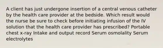 A client has just undergone insertion of a central venous catheter by the health care provider at the bedside. Which result would the nurse be sure to check before initiating infusion of the IV solution that the health care provider has prescribed? Portable chest x-ray Intake and output record Serum osmolality Serum electrolytes