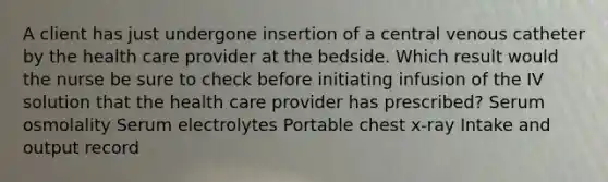 A client has just undergone insertion of a central venous catheter by the health care provider at the bedside. Which result would the nurse be sure to check before initiating infusion of the IV solution that the health care provider has prescribed? Serum osmolality Serum electrolytes Portable chest x-ray Intake and output record