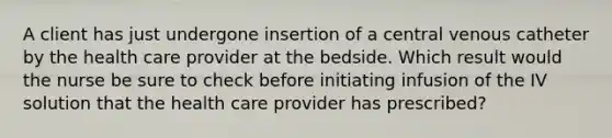 A client has just undergone insertion of a central venous catheter by the health care provider at the bedside. Which result would the nurse be sure to check before initiating infusion of the IV solution that the health care provider has prescribed?