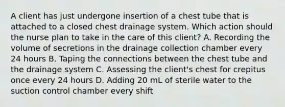 A client has just undergone insertion of a chest tube that is attached to a closed chest drainage system. Which action should the nurse plan to take in the care of this client? A. Recording the volume of secretions in the drainage collection chamber every 24 hours B. Taping the connections between the chest tube and the drainage system C. Assessing the client's chest for crepitus once every 24 hours D. Adding 20 mL of sterile water to the suction control chamber every shift